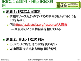 IRIによる識別・Http IRIの利
用
 原則１：IRIによる識別
 情報リソース以外のすべての事物（モノやコト）にも
IRIを与える
 例）http://ja.dbpedia.org/resource/大阪市
→大阪市という事物自身を指している
 原則２： Http IRIの利用
 ISBNのURNなど他のIRIを使わない
 Web標準技術であるHttp IRIを使う
2015/9/13 LOD Challenge Day KOBE 2015 24
 