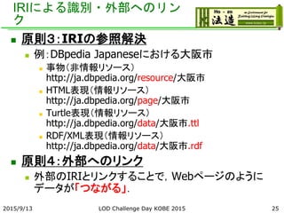 IRIによる識別・外部へのリン
ク
 原則３：IRIの参照解決
 例：DBpedia Japaneseにおける大阪市
 事物（非情報リソース）
http://ja.dbpedia.org/resource/大阪市
 HTML表現（情報リソース）
http://ja.dbpedia.org/page/大阪市
 Turtle表現（情報リソース）
http://ja.dbpedia.org/data/大阪市.ttl
 RDF/XML表現（情報リソース）
http://ja.dbpedia.org/data/大阪市.rdf
 原則４：外部へのリンク
 外部のIRIとリンクすることで，Webページのように
データが「つながる」．
2015/9/13 LOD Challenge Day KOBE 2015 25
 