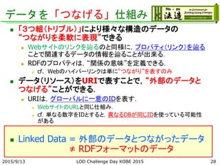 データを「つなげる」仕組み
 「３つ組（トリプル）」により様々な構造のデータの
“つながりを柔軟に表現”できる
 Webサイトのリンクを辿るのと同様に，プロパティ（リンク）を辿る
ことで関連するデータの情報を辿ることが出来る．
 RDFのプロパティは，“関係の意味”を定義できる．
 cf. Webのハイパーリンクは単に“つながり”を表すのみ
 データ（リソース）をURIで表すことで，“外部のデータと
つなげる”ことができる．
 URIは，グローバルに一意のIDを表す．
 WebサイトのURLと同じ仕組み．
 cf．単なる数字をIDとすると，異なるDBが同じIDを使っている可能性
がある
 Linked Data = 外部のデータとつながったデータ
≠ RDFフォーマットのデータ
282015/9/13 LOD Challenge Day KOBE 2015
 