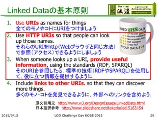 Linked Dataの基本原則
1. Use URIs as names for things
全てのモノやコトにURIをつけましょう
2. Use HTTP URIs so that people can look
up those names.
それらのURIをhttp（Webブラウザと同じ方法）
で参照（アクセス）できるようにしましょう
3. When someone looks up a URI, provide useful
information, using the standards (RDF, SPARQL)
そのURIを参照したら，標準の技術（RDFやSPARQL）を使用し
て，役に立つ情報を提供するように
4. Include links to other URIs. so that they can discover
more things.
多くのモノ・コトを発見できるように，外部へのリンクを含めよう．
原文引用元 http://www.w3.org/DesignIssues/LinkedData.html
日本語訳参考 http://www.slideshare.net/takeda/lod-5163454
292015/9/13 LOD Challenge Day KOBE 2015
 