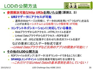 LODの公開方法
 参照解決可能なhttp URIsを用いた公開（原則２，３）
 URIでデータにアクセスが可能
 通常のWebページと同様に，データのURIを用いて「つながり」を辿る
ことが出来る＝システムによる処理（リンク解析等）が可能
 コンテントネゴシエーションに対応している場合，
 Webブラウザからのアクセス→HTMLファイルを返す
 Linked Dataブラウザからのアクセス→RDFを返す
 .html，.rdf，.ttlなど拡張子に合わせた形式のファイルを返す
などの要求に応じたデータ形式で返す
→Linked Dataブラウザなど汎用のアプリの開発が可能に！
 その他のLOD公開方法
 RDFファイルのダンプ（全データ）をダウンロードできるところに置く
 SPARQLエンドポイント（LODを検索可能なAPI）を公開する
→これだけではLinked Dataの基本原則を満たしていない！
2015/9/13 30LOD Challenge Day KOBE 2015
 