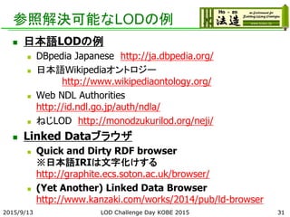 参照解決可能なLODの例
 日本語LODの例
 DBpedia Japanese http://ja.dbpedia.org/
 日本語Wikipediaオントロジー
http://www.wikipediaontology.org/
 Web NDL Authorities
http://id.ndl.go.jp/auth/ndla/
 ねじLOD http://monodzukurilod.org/neji/
 Linked Dataブラウザ
 Quick and Dirty RDF browser
※日本語IRIは文字化けする
http://graphite.ecs.soton.ac.uk/browser/
 (Yet Another) Linked Data Browser
http://www.kanzaki.com/works/2014/pub/ld-browser
312015/9/13 LOD Challenge Day KOBE 2015
 