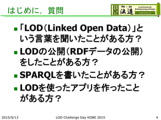 はじめに，質問
 「LOD（Linked Open Data）」と
いう言葉を聞いたことがある方？
 LODの公開（RDFデータの公開）
をしたことがある方？
 SPARQLを書いたことがある方？
 LODを使ったアプリを作ったこと
がある方？
2015/9/13 LOD Challenge Day KOBE 2015 4
 