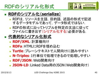 RDFのシリアル化形式
 RDFのシリアル化（serialize）
 RDFは，リソースを主語，目的語，述語の形式で記述
するデータモデルであって，データ形式ではない．
 RDFの形式に沿ってトリプルを特定の文法に従って
ファイルに書き出す（シリアル化する）必要がある．
 代表的なシリアル化形式
 RDF/XML：計算機向け
 RDFa：HTMLにRDFを埋め込む
 Turtle：プレーンテキストで人間向けに読みやすい
 N-Triples：1行単位で処理できるので処理しやすい
 RDF/JSON：Web開発向け
 JSON-LD：Linked Data用のJSON（Web開発向け）
2015/9/13 LOD Challenge Day KOBE 2015 40
 