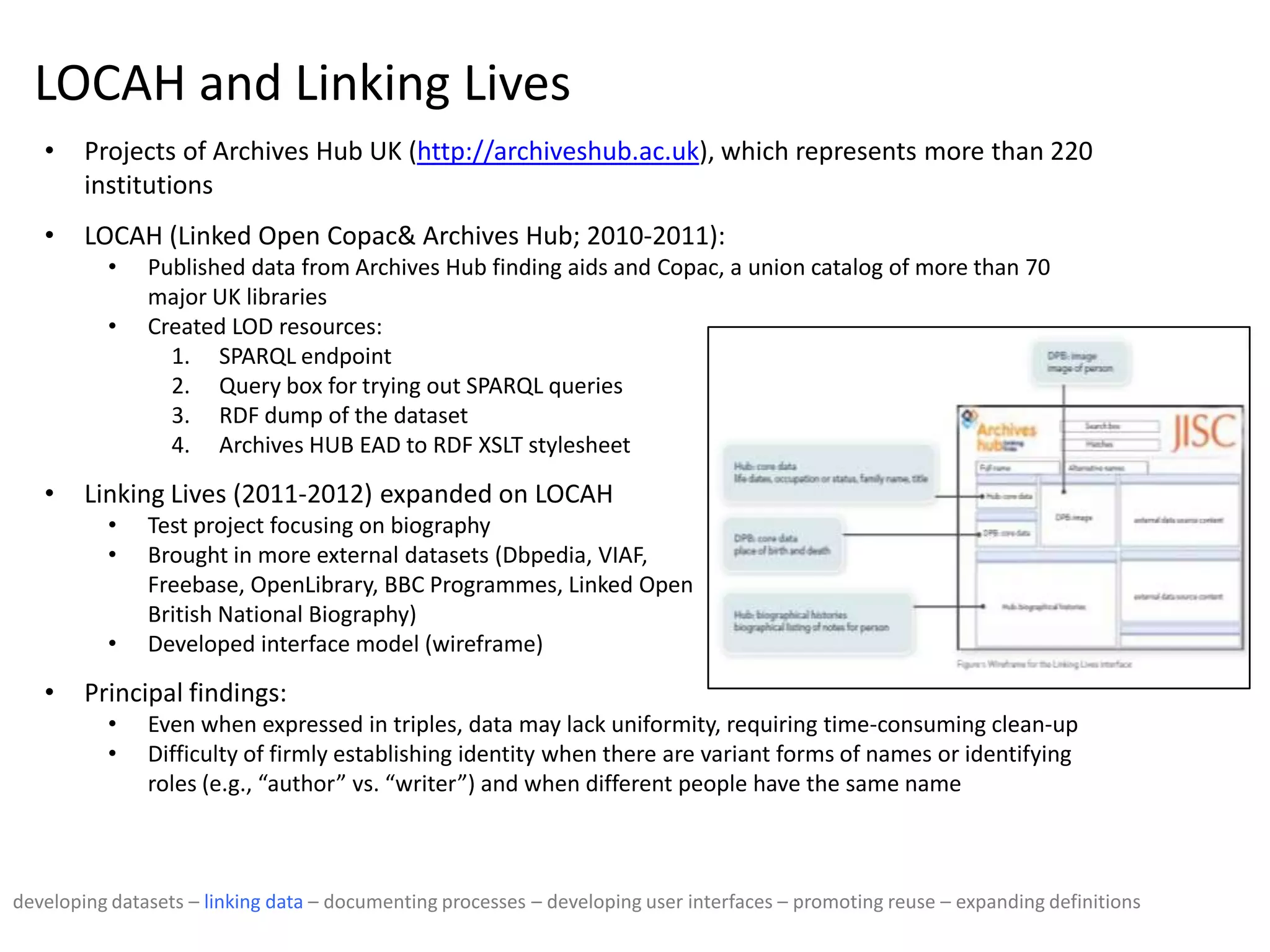 LOCAH and Linking Lives
• Projects of Archives Hub UK (http://archiveshub.ac.uk), which represents more than 220
institutions
• LOCAH (Linked Open Copac& Archives Hub; 2010-2011):
• Published data from Archives Hub finding aids and Copac, a union catalog of more than 70
major UK libraries
• Created LOD resources:
1. SPARQL endpoint
2. Query box for trying out SPARQL queries
3. RDF dump of the dataset
4. Archives HUB EAD to RDF XSLT stylesheet
• Linking Lives (2011-2012) expanded on LOCAH
• Test project focusing on biography
• Brought in more external datasets (Dbpedia, VIAF,
Freebase, OpenLibrary, BBC Programmes, Linked Open
British National Biography)
• Developed interface model (wireframe)
• Principal findings:
• Even when expressed in triples, data may lack uniformity, requiring time-consuming clean-up
• Difficulty of firmly establishing identity when there are variant forms of names or identifying
roles (e.g., “author” vs. “writer”) and when different people have the same name
developing datasets – linking data – documenting processes – developing user interfaces – promoting reuse – expanding definitions
 