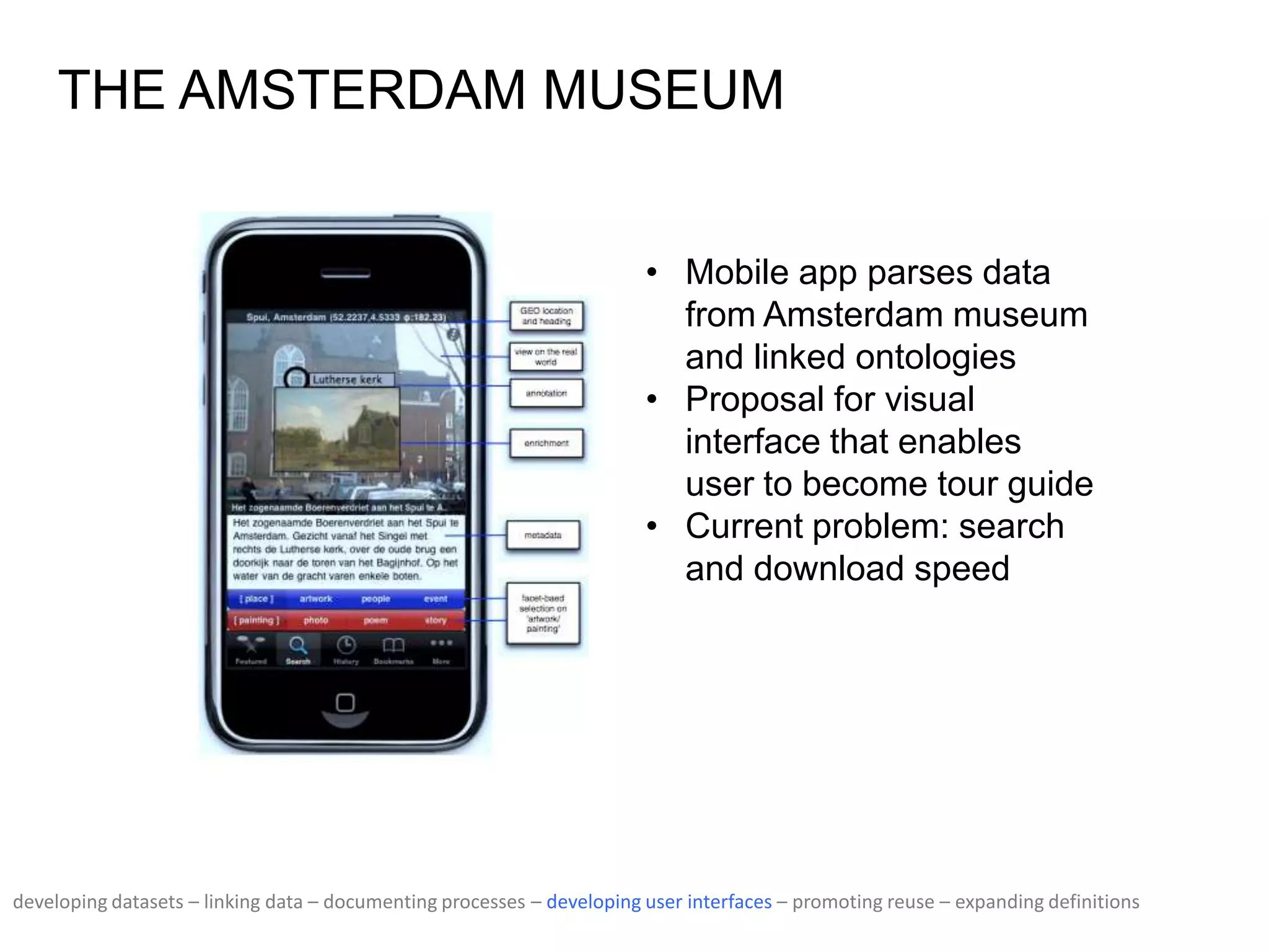 THE AMSTERDAM MUSEUM
• Mobile app parses data
from Amsterdam museum
and linked ontologies
• Proposal for visual
interface that enables
user to become tour guide
• Current problem: search
and download speed
developing datasets – linking data – documenting processes – developing user interfaces – promoting reuse – expanding definitions
 