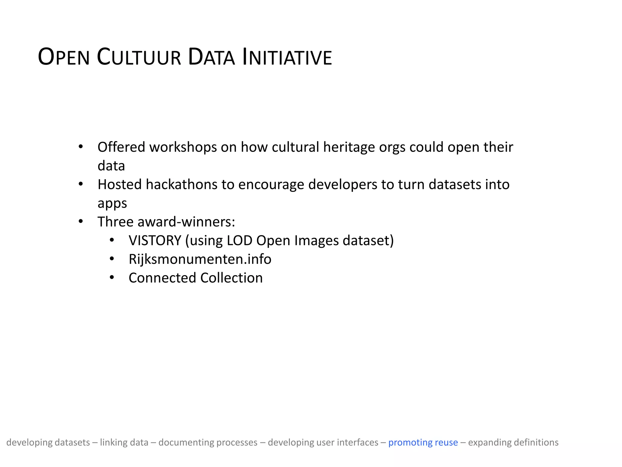 OPEN CULTUUR DATA INITIATIVE
• Offered workshops on how cultural heritage orgs could open their
data
• Hosted hackathons to encourage developers to turn datasets into
apps
• Three award-winners:
• VISTORY (using LOD Open Images dataset)
• Rijksmonumenten.info
• Connected Collection
developing datasets – linking data – documenting processes – developing user interfaces – promoting reuse – expanding definitions
 