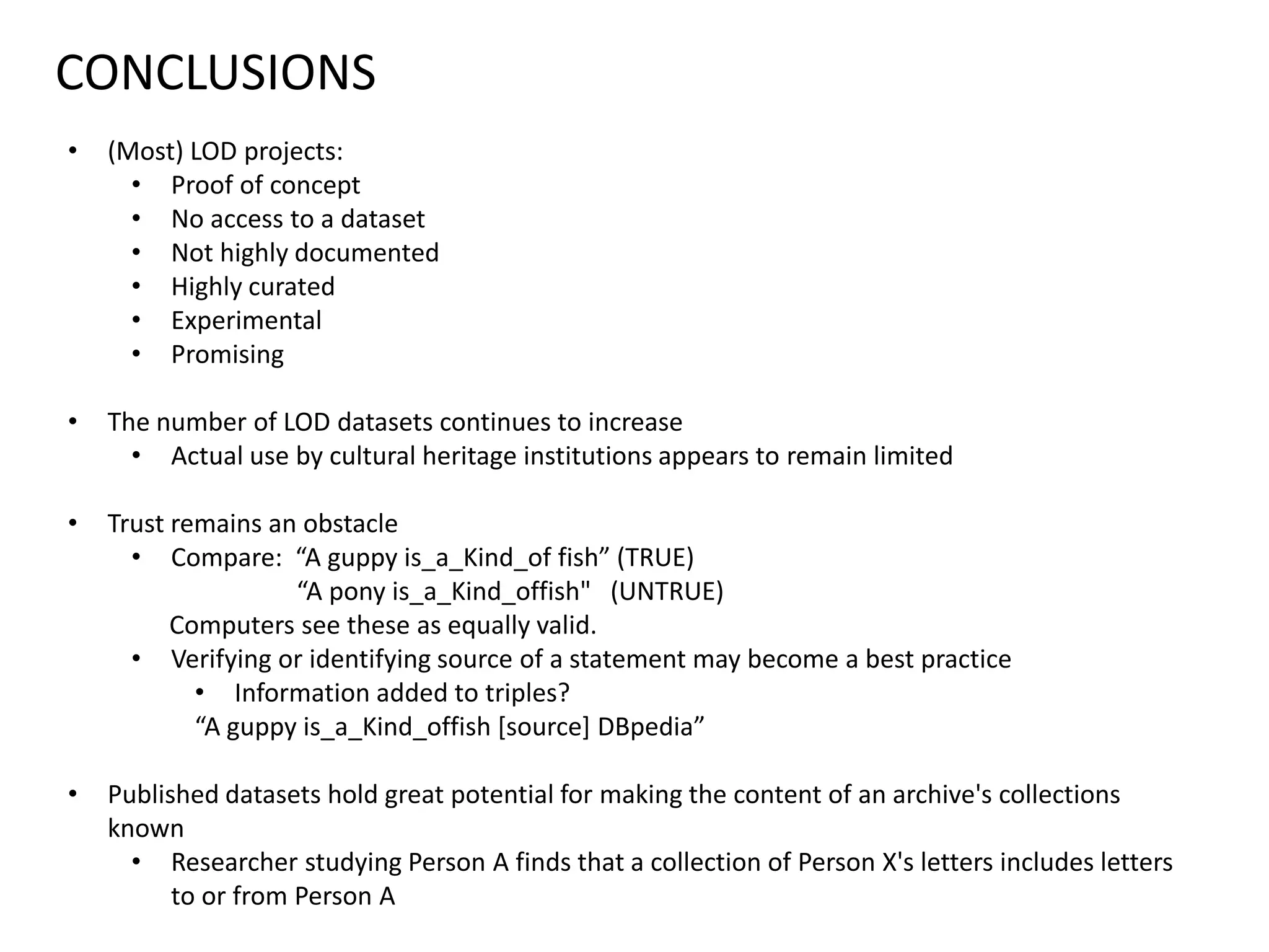 CONCLUSIONS
• (Most) LOD projects:
• Proof of concept
• No access to a dataset
• Not highly documented
• Highly curated
• Experimental
• Promising
• The number of LOD datasets continues to increase
• Actual use by cultural heritage institutions appears to remain limited
• Trust remains an obstacle
• Compare: “A guppy is_a_Kind_of fish” (TRUE)
“A pony is_a_Kind_offish" (UNTRUE)
Computers see these as equally valid.
• Verifying or identifying source of a statement may become a best practice
• Information added to triples?
“A guppy is_a_Kind_offish [source] DBpedia”
• Published datasets hold great potential for making the content of an archive's collections
known
• Researcher studying Person A finds that a collection of Person X's letters includes letters
to or from Person A
 