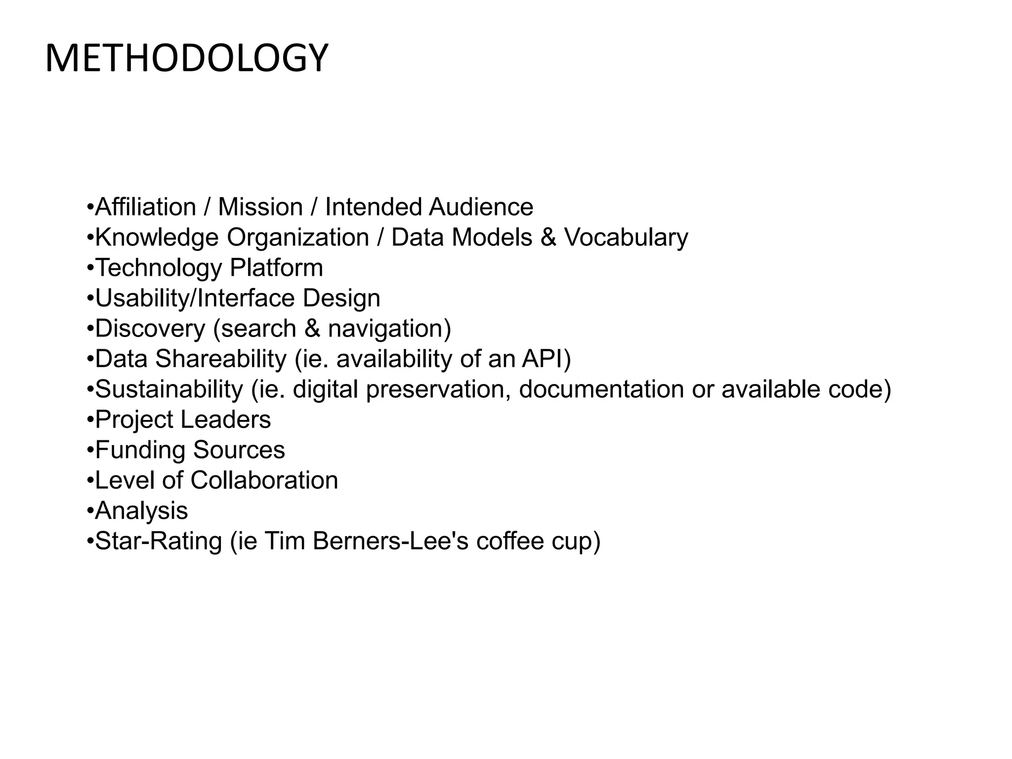 METHODOLOGY
•Affiliation / Mission / Intended Audience
•Knowledge Organization / Data Models & Vocabulary
•Technology Platform
•Usability/Interface Design
•Discovery (search & navigation)
•Data Shareability (ie. availability of an API)
•Sustainability (ie. digital preservation, documentation or available code)
•Project Leaders
•Funding Sources
•Level of Collaboration
•Analysis
•Star-Rating (ie Tim Berners-Lee's coffee cup)
 