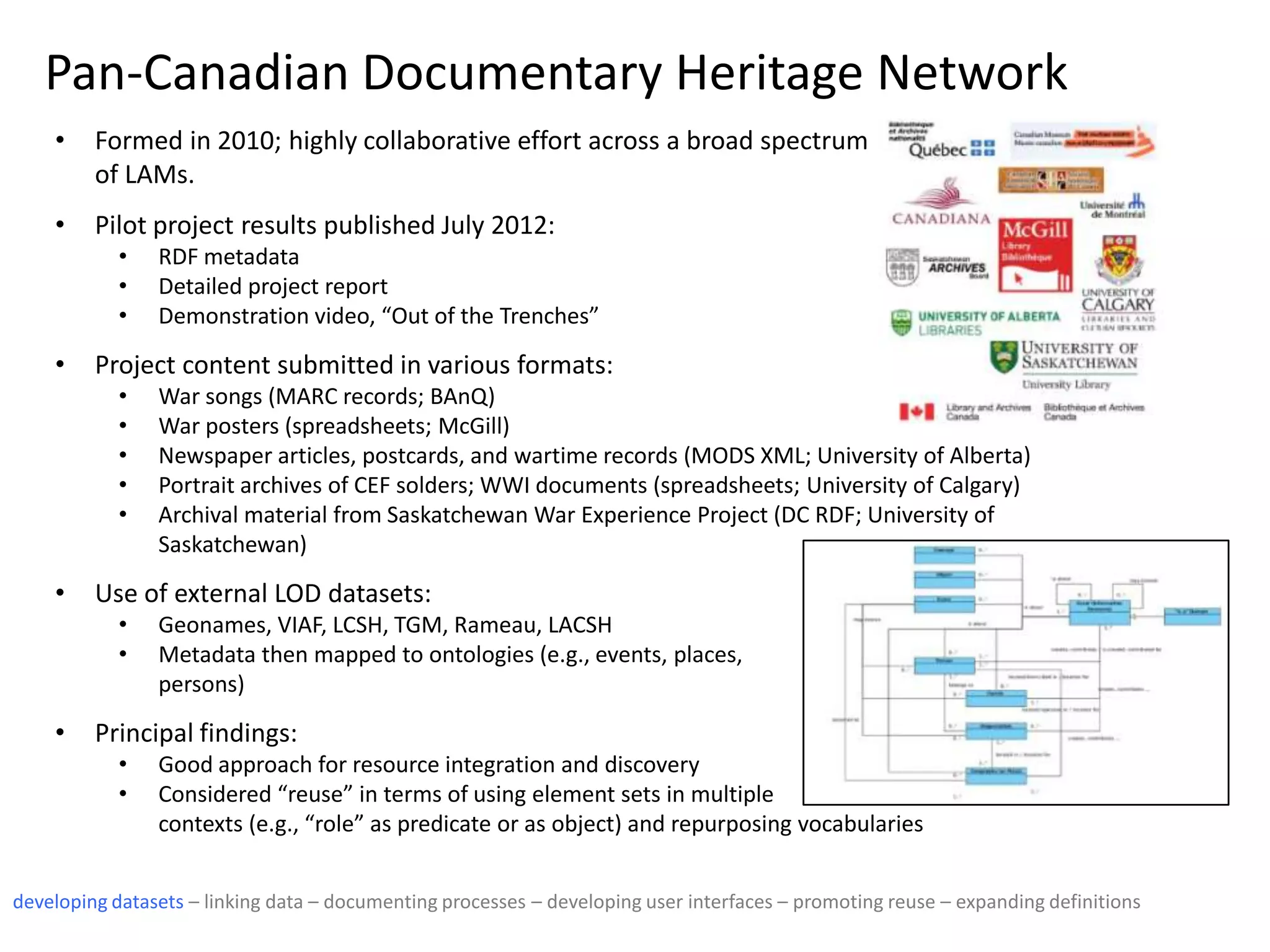 Pan-Canadian Documentary Heritage Network
• Formed in 2010; highly collaborative effort across a broad spectrum
of LAMs.
• Pilot project results published July 2012:
• RDF metadata
• Detailed project report
• Demonstration video, “Out of the Trenches”
• Project content submitted in various formats:
• War songs (MARC records; BAnQ)
• War posters (spreadsheets; McGill)
• Newspaper articles, postcards, and wartime records (MODS XML; University of Alberta)
• Portrait archives of CEF solders; WWI documents (spreadsheets; University of Calgary)
• Archival material from Saskatchewan War Experience Project (DC RDF; University of
Saskatchewan)
• Use of external LOD datasets:
• Geonames, VIAF, LCSH, TGM, Rameau, LACSH
• Metadata then mapped to ontologies (e.g., events, places,
persons)
• Principal findings:
• Good approach for resource integration and discovery
• Considered “reuse” in terms of using element sets in multiple
contexts (e.g., “role” as predicate or as object) and repurposing vocabularies
developing datasets – linking data – documenting processes – developing user interfaces – promoting reuse – expanding definitions
 