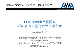 第8回LODチャレンジデー IN はこだて
                           Advanced	
  Web	
  Applica.on	
  Lab.




       LODはWebと世界を 
     どのように進化させてきたか
            2012年12月15日
                 
     慶應義塾大学次世代Web応用技術・ラボ 特任助教
            特定非営利活動法人
     リンクト・オープン・データ・イニシアティブ理事
           深見嘉明/ @rhys_no1
 