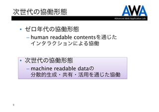 次世代の協働形態
                                   Advanced	
  Web	
  Applica.on	
  Lab.



    •  ゼロ年代の協働形態
     –  human readable contentsを通じた 
        インタラクションによる協働
    
    •  次世代の協働形態
     –  machine readable dataの 
        分散的生成・共有・活用を通じた協働




9
 