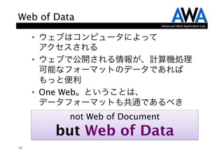 Web of Data
                                Advanced	
  Web	
  Applica.on	
  Lab.


     •  ウェブはコンピュータによって 
        アクセスされる
     •  ウェブで公開される情報が、計算機処理
        可能なフォーマットのデータであれば
        もっと便利
     •  One Web。ということは、 
        データフォーマットも共通であるべき
          not Web of Document
        but Web of Data
10
 