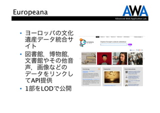 Europeana
                 Advanced	
  Web	
  Applica.on	
  Lab.




 •  ヨーロッパの文化
    遺産データ統合サ
    イト
 •  図書館，博物館，
    文書館やその他音
    声，画像などの
    データをリンクし
    てAPI提供
 •  1部をLODで公開
 