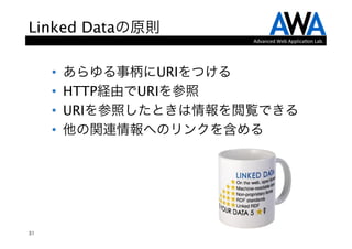 Linked Dataの原則
                         Advanced	
  Web	
  Applica.on	
  Lab.




     •    あらゆる事柄にURIをつける
     •    HTTP経由でURIを参照
     •    URIを参照したときは情報を閲覧できる
     •    他の関連情報へのリンクを含める
          




31
 