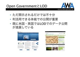 Open GovernmentとLOD
                                             Advanced	
  Web	
  Applica.on	
  Lab.



 •  ただ開示されるだけでは不十分
 •  利活用できる体裁での公開が重要
 •  既に米国・英国ではLODでのデータ公開
    が進展している




         from http://www.data.gov/   from http://data.gov.uk/
 