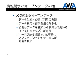 情報開示とオープンデータの差
                         Advanced	
  Web	
  Applica.on	
  Lab.




     •  LODによるオープンデータ
      –  データ生成・公開／利用の分離
      –  データ利用に伴う負担の分散化
      –  必要なデータを各所から収集して用いる
         （マッシュアップ）が容易
      –  ニーズがある場所で、効率的に 
         アプリケーションやサービスが 
         開発される



35
 