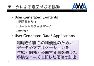 データによる意図せざる協働
                                    Advanced	
  Web	
  Applica.on	
  Lab.



    •  User Generated Contents
      –  動画共有サイト
      –  ソーシャルブックマーク
      –  twitter
    •  User Generated Data/ Applications

      利用者が自らの利便性のために 
      データやアプリケーションを 
      生成・開発・公開する事を通じた
      多様なニーズに即した価値の創出
8
 