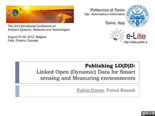 Politecnico di Torino
                                                Dip. Automatica e Informatica


                                                              Torino, Italy
The 3rd International Conference on
Ambient Systems, Networks and Technologies

August 27-29, 2012, Niagara
Falls, Ontario, Canada
                                                                            http://elite.polito.it




                                     Publishing LO(D)D:
                    Linked Open (Dynamic) Data for Smart
                     sensing and Measuring environments

                                             Fulvio Corno, Faisal Razzak
 