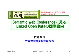 第1回LODチャレンジデー in 大阪
                        2011年12月3日（土）	



      Semantic  Web  Conferenceに見る　
      　Linked  Open  Dataの国際動向

                古崎 晃司　
             大阪大学産業科学研究所


2011/12/03      第1回LODチャレンジデーin大阪             1
 