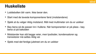 Huskeliste
• Loddebolten blir varm. Ikke berør den.
• Start med de laveste komponentene først (motstandene)
• Sjekk at du velger riktig motstand. Mål med multimeter om du er usikker
• Bøy bena så de passer inn i hullene. Når komponenten er på plass - bøy
bena ut på baksiden
• Motstander kan stå begge veier, men lysdioder, kondensatorer og
transistorer må settes riktig vei
• Sjekk med det ferdige juletreet om du er usikker
 