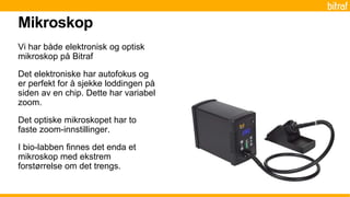 Vi har både elektronisk og optisk
mikroskop på Bitraf
Det elektroniske har autofokus og
er perfekt for å sjekke loddingen på
siden av en chip. Dette har variabel
zoom.
Det optiske mikroskopet har to
faste zoom-innstillinger.
I bio-labben finnes det enda et
mikroskop med ekstrem
forstørrelse om det trengs.
Mikroskop
 