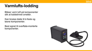Blåser varm luft på komponenter
slik at loddetinnet smelter.
Kan brukes både til å feste og
løsne komponenter.
Best egnet til overflate-monterte
komponenter.
Varmlufts-lodding
 