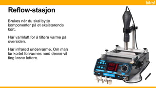 Brukes når du skal bytte
komponenter på et eksisterende
kort.
Har varmluft for å tilføre varme på
oversiden.
Har infrarød undervarme. Om man
lar kortet forvarmes med denne vil
ting løsne lettere.
Reflow-stasjon
 