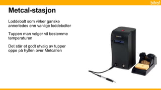 Loddebolt som virker ganske
annerledes enn vanlige loddebolter
Tuppen man velger vil bestemme
temperaturen
Det står et godt utvalg av tupper
oppe på hyllen over Metcal’en
Metcal-stasjon
 