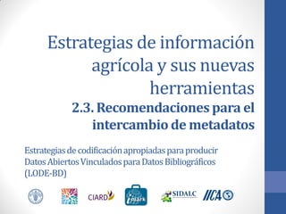 Estrategias de información
agrícola y sus nuevas
herramientas
2.3. Recomendaciones para el
intercambio de metadatos
Estrategias de codificación apropiadas para producir
Datos Abiertos Vinculados para Datos Bibliográficos
(LODE-BD)

 