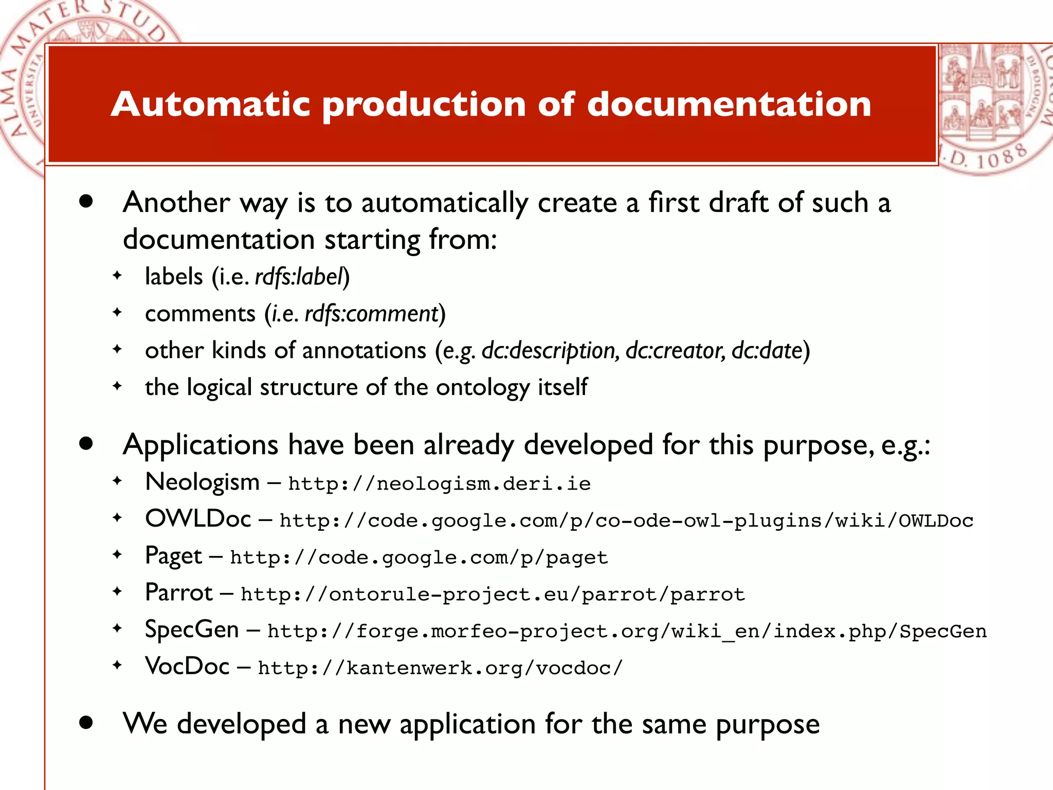 Automatic production of documentation

•       Another way is to automatically create a ﬁrst draft of such a
        documentation starting from:
    ✦    labels (i.e. rdfs:label)
    ✦    comments (i.e. rdfs:comment)
    ✦    other kinds of annotations (e.g. dc:description, dc:creator, dc:date)
    ✦    the logical structure of the ontology itself

•       Applications have been already developed for this purpose, e.g.:
    ✦    Neologism – http://neologism.deri.ie
    ✦    OWLDoc – http://code.google.com/p/co-ode-owl-plugins/wiki/OWLDoc 
    ✦    Paget – http://code.google.com/p/paget 
    ✦    Parrot – http://ontorule-project.eu/parrot/parrot 
    ✦    SpecGen – http://forge.morfeo-project.org/wiki_en/index.php/SpecGen
    ✦    VocDoc – http://kantenwerk.org/vocdoc/

•       We developed a new application for the same purpose
 