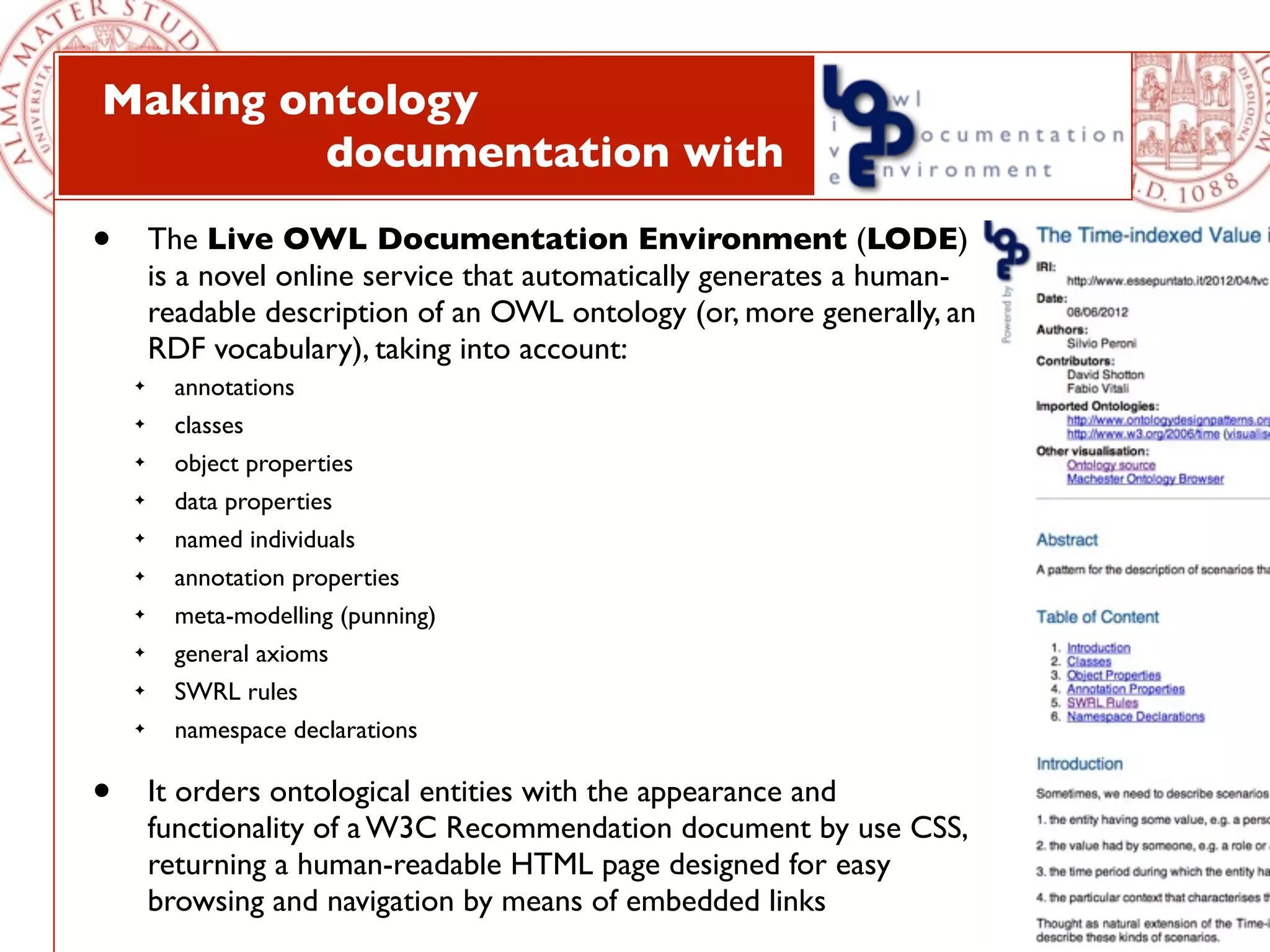 Making ontology
         documentation with

•       The Live OWL Documentation Environment (LODE)
        is a novel online service that automatically generates a human-
        readable description of an OWL ontology (or, more generally, an
        RDF vocabulary), taking into account:
    ✦     annotations
    ✦     classes
    ✦     object properties
    ✦     data properties
    ✦     named individuals
    ✦     annotation properties
    ✦     meta-modelling (punning)
    ✦     general axioms
    ✦     SWRL rules
    ✦     namespace declarations

•       It orders ontological entities with the appearance and
        functionality of a W3C Recommendation document by use CSS,
        returning a human-readable HTML page designed for easy
        browsing and navigation by means of embedded links
 