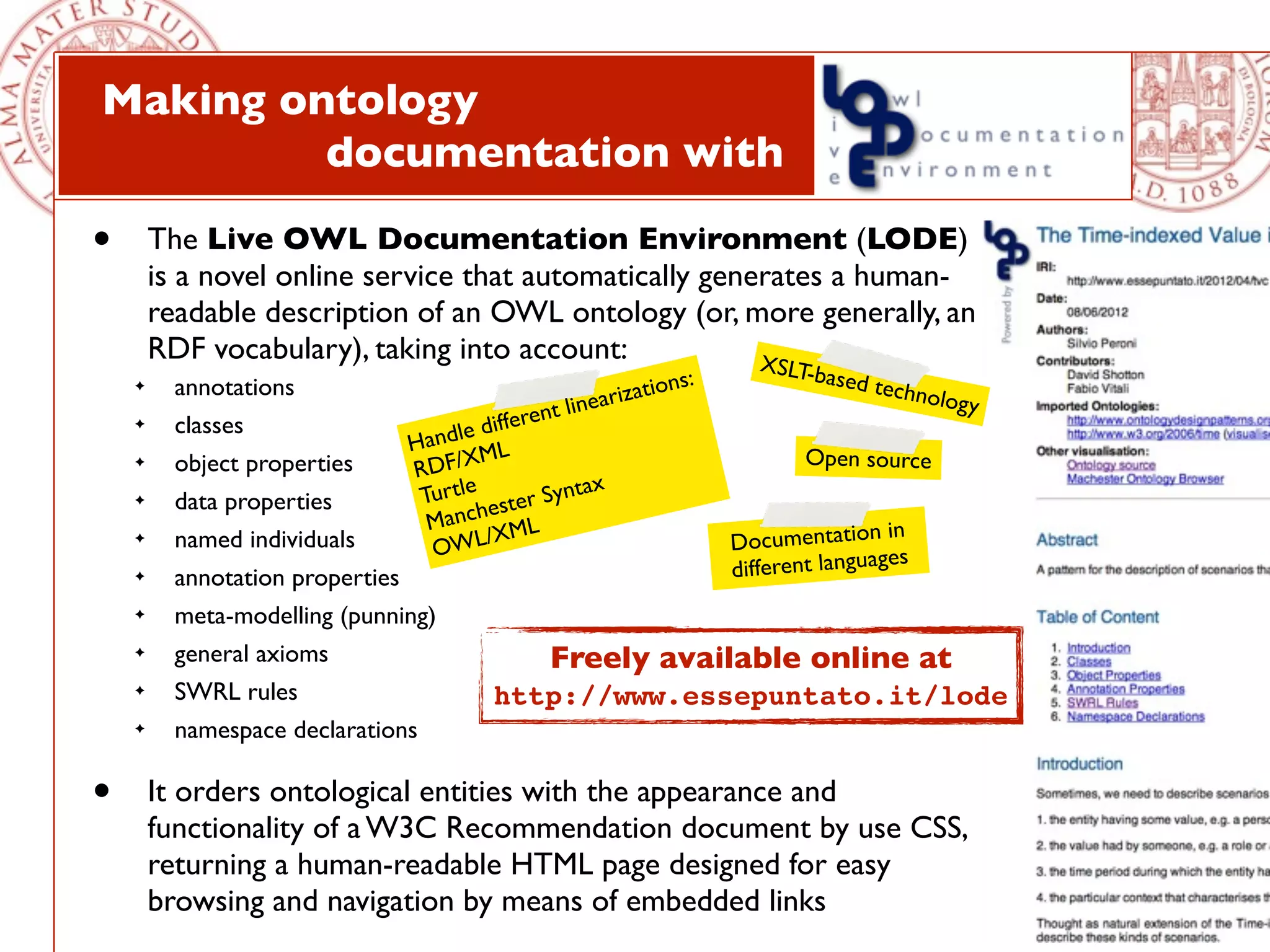 Making ontology
         documentation with

•       The Live OWL Documentation Environment (LODE)
        is a novel online service that automatically generates a human-
        readable description of an OWL ontology (or, more generally, an
        RDF vocabulary), taking into account:            XS             LT-b   ased te
                                                                ns:
          annotations                                    rizatio                       chnolo
    ✦

                                                  t linea                                    gy
    ✦     classes                     e di fferen
                                Handl ML
                                                                            Open source
    ✦     object properties     RDF/X
                                                       x
    ✦     data properties        Turtle ester Synta
                                  Manch ML                                            in
    ✦     named individuals       OWL
                                        /X                          Documentation
                                                                                      es
    ✦     annotation properties                                     different languag
    ✦     meta-modelling (punning)
    ✦     general axioms                         Freely available online at
    ✦     SWRL rules                     http://www.essepuntato.it/lode
    ✦     namespace declarations

•       It orders ontological entities with the appearance and
        functionality of a W3C Recommendation document by use CSS,
        returning a human-readable HTML page designed for easy
        browsing and navigation by means of embedded links
 
