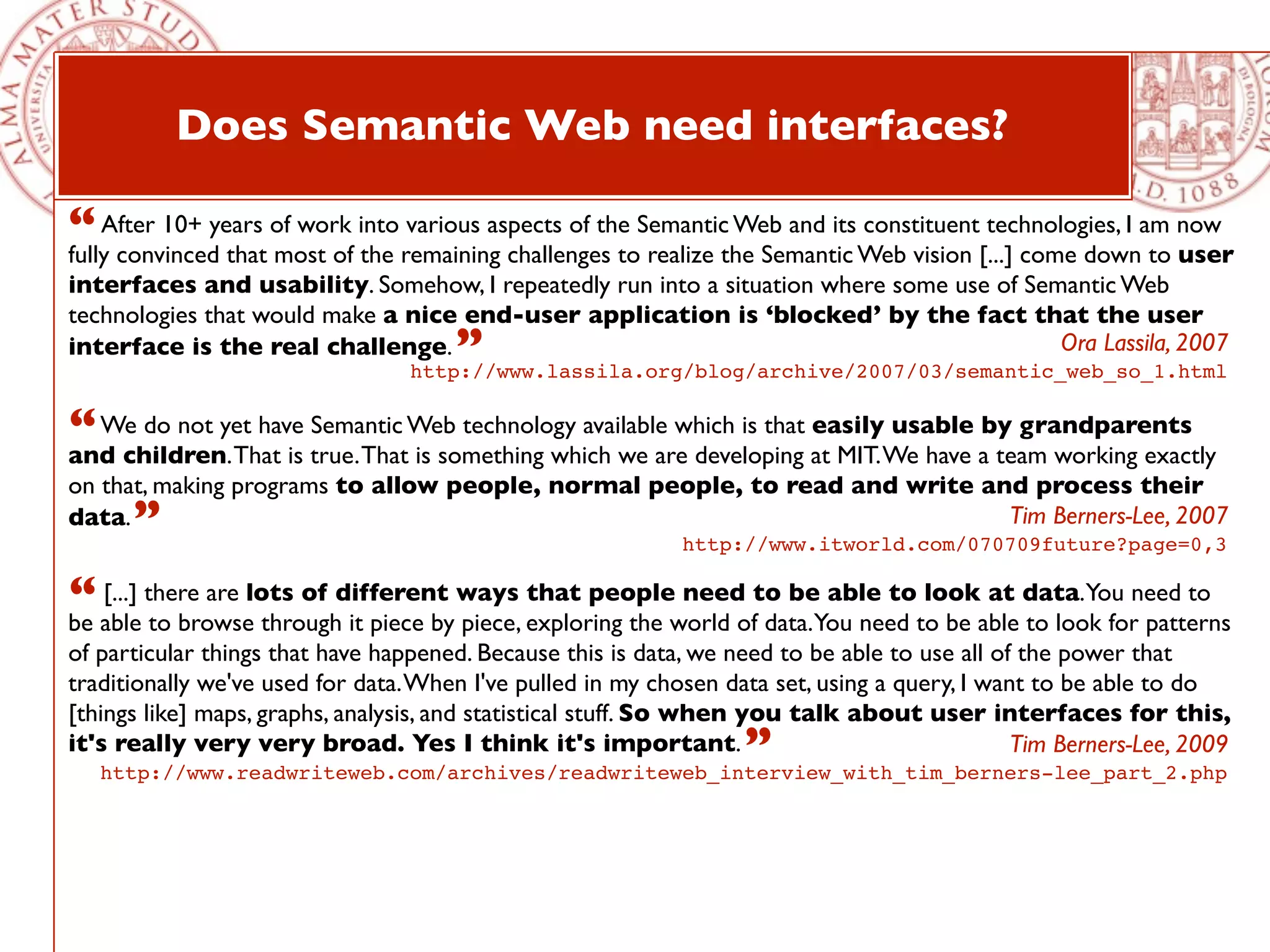 Does Semantic Web need interfaces?

“ After 10+ years of work into remaining challenges toSemanticthe Semantic Web vision [...] come downam now
fully convinced that most of the
                                 various aspects of the
                                                        realize
                                                                Web and its constituent technologies, I
                                                                                                        to user
interfaces and usability. Somehow, I repeatedly run into a situation where some use of Semantic Web
technologies that would make a nice end-user application is ‘blocked’ by the fact that the user
interface is the real challenge.      ”                                                   Ora Lassila, 2007
                                  http://www.lassila.org/blog/archive/2007/03/semantic_web_so_1.html


“ We do not yet have true.ThatWeb technology available which is that at MIT.We have aby grandparents
and children. That is
                      Semantic
                               is something which we are developing
                                                                     easily usable
                                                                                      team working exactly
on that, making programs to allow people, normal people, to read and write and process their
data. ”                                                                      Tim Berners-Lee, 2007
                                                             http://www.itworld.com/070709future?page=0,3

“ able there are lots of different ways exploring the world ofto beYou need to be able data.You need to
be
   [...]
         to browse through it piece by piece,
                                              that people need
                                                               data.
                                                                     able to look at
                                                                                       to look for patterns
of particular things that have happened. Because this is data, we need to be able to use all of the power that
traditionally we've used for data. When I've pulled in my chosen data set, using a query, I want to be able to do
[things like] maps, graphs, analysis, and statistical stuff. So when you talk about user interfaces for this,
it's really very very broad. Yes I think it's important.           ”
   http://www.readwriteweb.com/archives/readwriteweb_interview_with_tim_berners-lee_part_2.php
                                                                                               Tim Berners-Lee, 2009
 