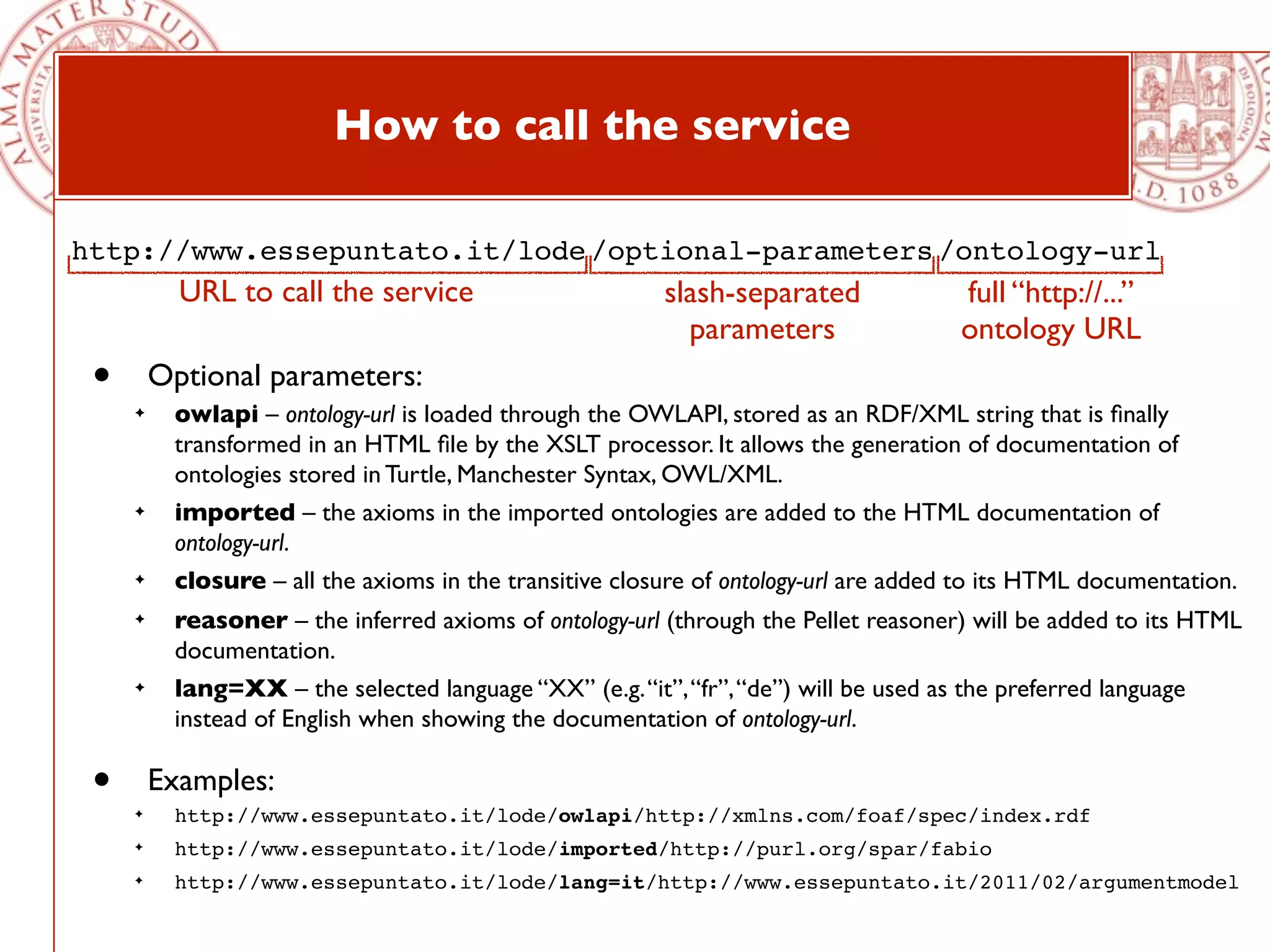 How to call the service

http://www.essepuntato.it/lode /optional-parameters /ontology-url
           URL to call the service                       slash-separated              full “http://...”
                                                           parameters                 ontology URL
 •       Optional parameters:
     ✦    owlapi – ontology-url is loaded through the OWLAPI, stored as an RDF/XML string that is ﬁnally
          transformed in an HTML ﬁle by the XSLT processor. It allows the generation of documentation of
          ontologies stored in Turtle, Manchester Syntax, OWL/XML.
     ✦    imported – the axioms in the imported ontologies are added to the HTML documentation of
          ontology-url.
     ✦    closure – all the axioms in the transitive closure of ontology-url are added to its HTML documentation.
     ✦    reasoner – the inferred axioms of ontology-url (through the Pellet reasoner) will be added to its HTML
          documentation.
     ✦    lang=XX – the selected language “XX” (e.g. “it”, “fr”, “de”) will be used as the preferred language
          instead of English when showing the documentation of ontology-url.

 •   ✦
         Examples:
          http://www.essepuntato.it/lode/owlapi/http://xmlns.com/foaf/spec/index.rdf
     ✦    http://www.essepuntato.it/lode/imported/http://purl.org/spar/fabio
     ✦    http://www.essepuntato.it/lode/lang=it/http://www.essepuntato.it/2011/02/argumentmodel
 