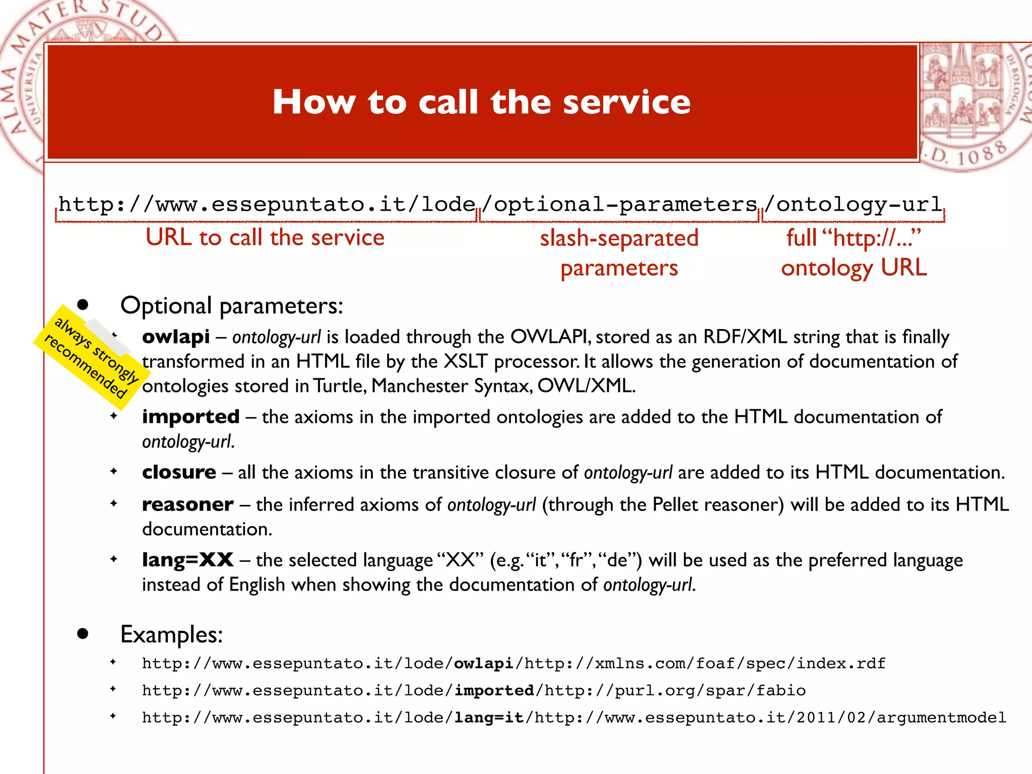 How to call the service

  http://www.essepuntato.it/lode /optional-parameters /ontology-url
                 URL to call the service                        slash-separated              full “http://...”
                                                                  parameters                 ontology URL
    •
  alw
re ays ✦
              Optional parameters:
  co st          owlapi – ontology-url is loaded through the OWLAPI, stored as an RDF/XML string that is ﬁnally
     mm ro
       en ngly   transformed in an HTML ﬁle by the XSLT processor. It allows the generation of documentation of
         de      ontologies stored in Turtle, Manchester Syntax, OWL/XML.
            d
          ✦      imported – the axioms in the imported ontologies are added to the HTML documentation of
                 ontology-url.
          ✦      closure – all the axioms in the transitive closure of ontology-url are added to its HTML documentation.
          ✦      reasoner – the inferred axioms of ontology-url (through the Pellet reasoner) will be added to its HTML
                 documentation.
          ✦      lang=XX – the selected language “XX” (e.g. “it”, “fr”, “de”) will be used as the preferred language
                 instead of English when showing the documentation of ontology-url.

    •     ✦
              Examples:
                 http://www.essepuntato.it/lode/owlapi/http://xmlns.com/foaf/spec/index.rdf
          ✦      http://www.essepuntato.it/lode/imported/http://purl.org/spar/fabio
          ✦      http://www.essepuntato.it/lode/lang=it/http://www.essepuntato.it/2011/02/argumentmodel
 