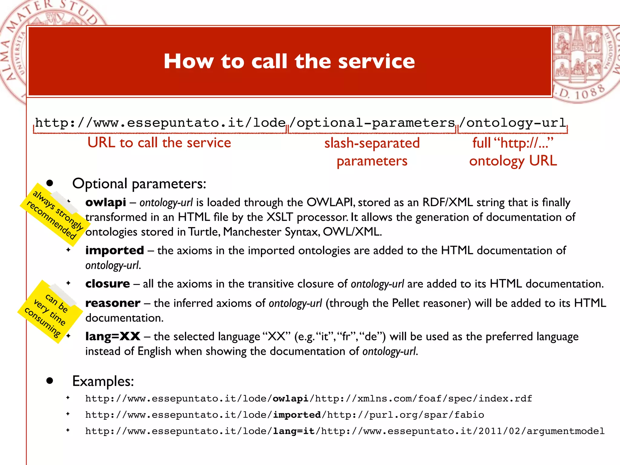 How to call the service

  http://www.essepuntato.it/lode /optional-parameters /ontology-url
                 URL to call the service                        slash-separated              full “http://...”
                                                                  parameters                 ontology URL
    •
  alw
re ays ✦
              Optional parameters:
  co st          owlapi – ontology-url is loaded through the OWLAPI, stored as an RDF/XML string that is ﬁnally
     mm ro
       en ngly   transformed in an HTML ﬁle by the XSLT processor. It allows the generation of documentation of
         de      ontologies stored in Turtle, Manchester Syntax, OWL/XML.
            d
          ✦      imported – the axioms in the imported ontologies are added to the HTML documentation of
                 ontology-url.
          ✦      closure – all the axioms in the transitive closure of ontology-url are added to its HTML documentation.
     c
  ve an b ✦      reasoner – the inferred axioms of ontology-url (through the Pellet reasoner) will be added to its HTML
co ry t e
  ns im          documentation.
    um e
       ing
          ✦      lang=XX – the selected language “XX” (e.g. “it”, “fr”, “de”) will be used as the preferred language
                 instead of English when showing the documentation of ontology-url.

    •     ✦
              Examples:
                 http://www.essepuntato.it/lode/owlapi/http://xmlns.com/foaf/spec/index.rdf
          ✦      http://www.essepuntato.it/lode/imported/http://purl.org/spar/fabio
          ✦      http://www.essepuntato.it/lode/lang=it/http://www.essepuntato.it/2011/02/argumentmodel
 