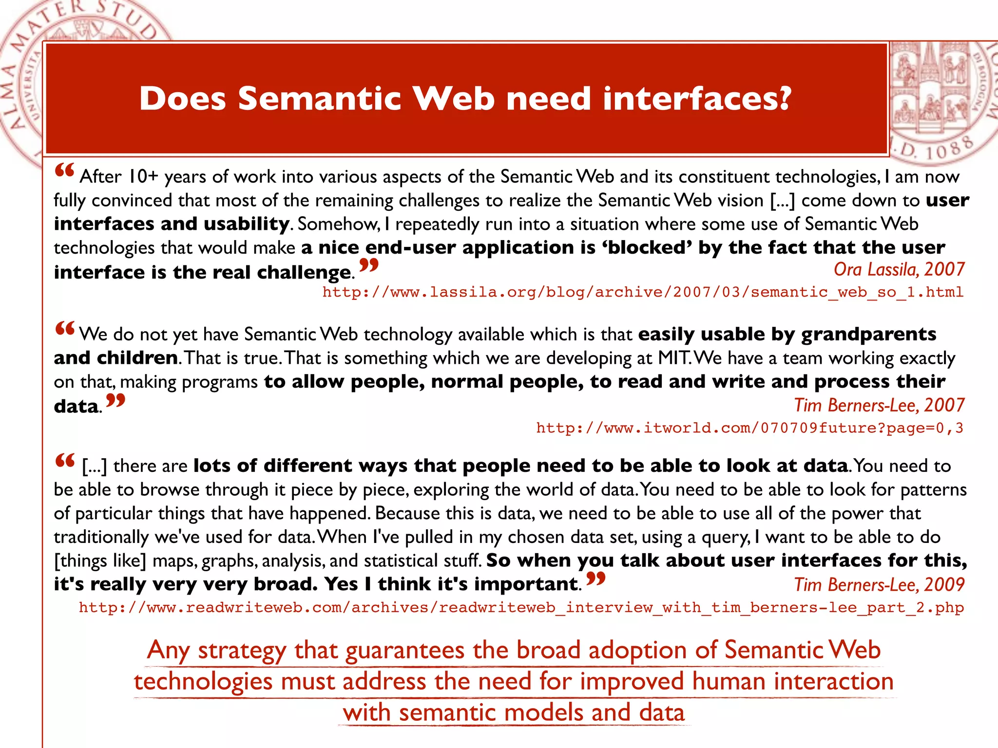 Does Semantic Web need interfaces?

“ After 10+ years of work into remaining challenges toSemanticthe Semantic Web vision [...] come downam now
fully convinced that most of the
                                 various aspects of the
                                                        realize
                                                                Web and its constituent technologies, I
                                                                                                        to user
interfaces and usability. Somehow, I repeatedly run into a situation where some use of Semantic Web
technologies that would make a nice end-user application is ‘blocked’ by the fact that the user
interface is the real challenge.      ”                                                   Ora Lassila, 2007
                                  http://www.lassila.org/blog/archive/2007/03/semantic_web_so_1.html


“ We do not yet have true.ThatWeb technology available which is that at MIT.We have aby grandparents
and children. That is
                      Semantic
                               is something which we are developing
                                                                     easily usable
                                                                                      team working exactly
on that, making programs to allow people, normal people, to read and write and process their
data. ”                                                                      Tim Berners-Lee, 2007
                                                             http://www.itworld.com/070709future?page=0,3

“ able there are lots of different ways exploring the world ofto beYou need to be able data.You need to
be
   [...]
         to browse through it piece by piece,
                                              that people need
                                                               data.
                                                                     able to look at
                                                                                       to look for patterns
of particular things that have happened. Because this is data, we need to be able to use all of the power that
traditionally we've used for data. When I've pulled in my chosen data set, using a query, I want to be able to do
[things like] maps, graphs, analysis, and statistical stuff. So when you talk about user interfaces for this,
it's really very very broad. Yes I think it's important.           ”
   http://www.readwriteweb.com/archives/readwriteweb_interview_with_tim_berners-lee_part_2.php
                                                                                               Tim Berners-Lee, 2009


           Any strategy that guarantees the broad adoption of Semantic Web
          technologies must address the need for improved human interaction
                             with semantic models and data
 