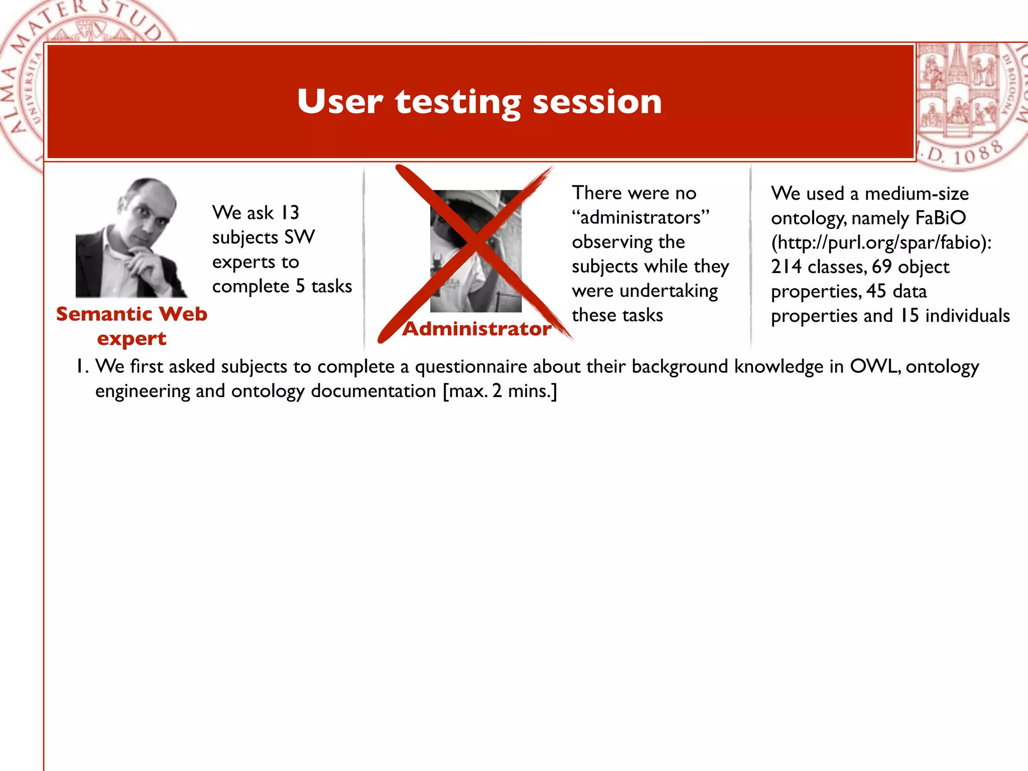 User testing session

                                                          There were no          We used a medium-size
                 We ask 13                                “administrators”       ontology, namely FaBiO
                 subjects SW                              observing the          (http://purl.org/spar/fabio):
                 experts to                               subjects while they    214 classes, 69 object
                 complete 5 tasks                         were undertaking       properties, 45 data
Semantic Web                                              these tasks            properties and 15 individuals
     expert                             Administrator
  1. We ﬁrst asked subjects to complete a questionnaire about their background knowledge in OWL, ontology
     engineering and ontology documentation [max. 2 mins.]
 