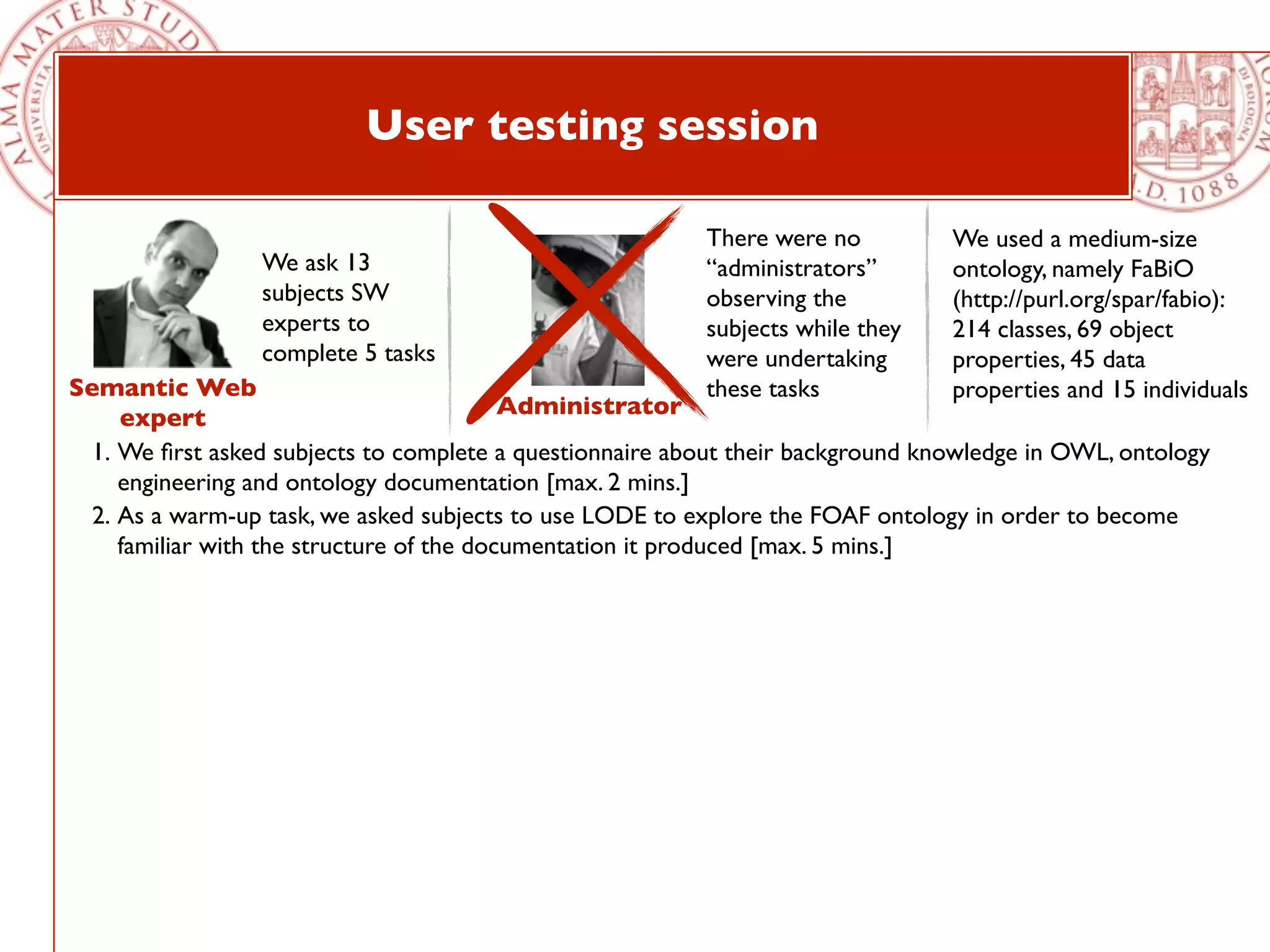 User testing session

                                                          There were no          We used a medium-size
                 We ask 13                                “administrators”       ontology, namely FaBiO
                 subjects SW                              observing the          (http://purl.org/spar/fabio):
                 experts to                               subjects while they    214 classes, 69 object
                 complete 5 tasks                         were undertaking       properties, 45 data
Semantic Web                                              these tasks            properties and 15 individuals
     expert                                Administrator
  1. We ﬁrst asked subjects to complete a questionnaire about their background knowledge in OWL, ontology
     engineering and ontology documentation [max. 2 mins.]
  2. As a warm-up task, we asked subjects to use LODE to explore the FOAF ontology in order to become
     familiar with the structure of the documentation it produced [max. 5 mins.]
 
