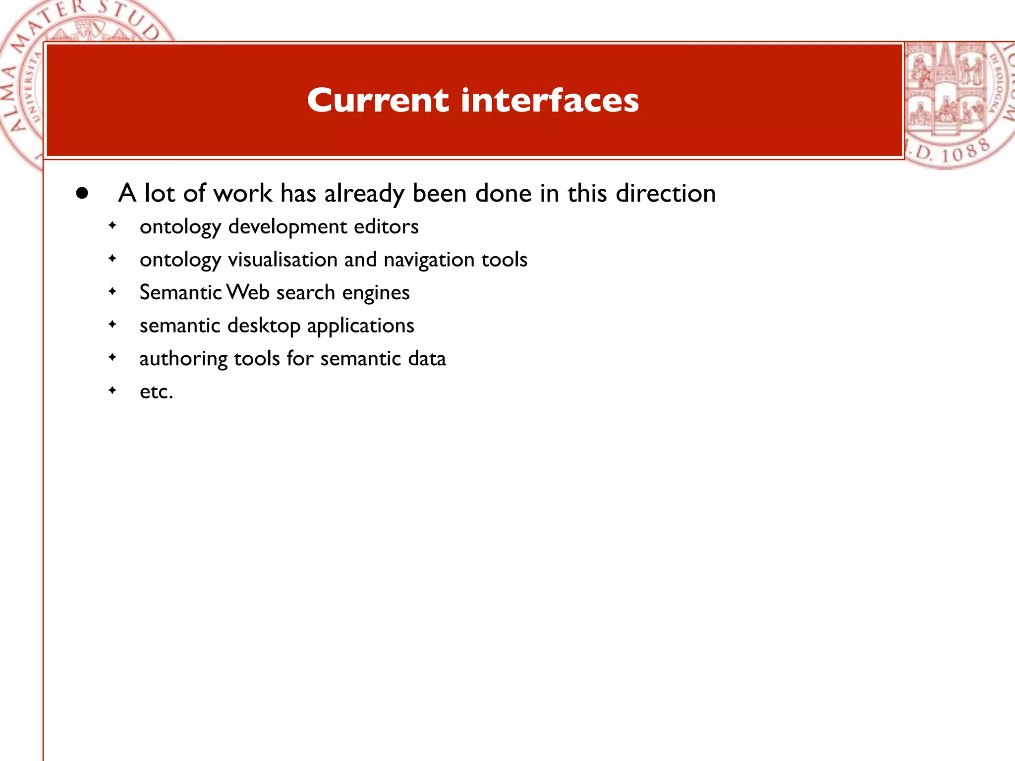 Current interfaces

•       A lot of work has already been done in this direction
    ✦    ontology development editors
    ✦    ontology visualisation and navigation tools
    ✦    Semantic Web search engines
    ✦    semantic desktop applications
    ✦    authoring tools for semantic data
    ✦    etc.
 