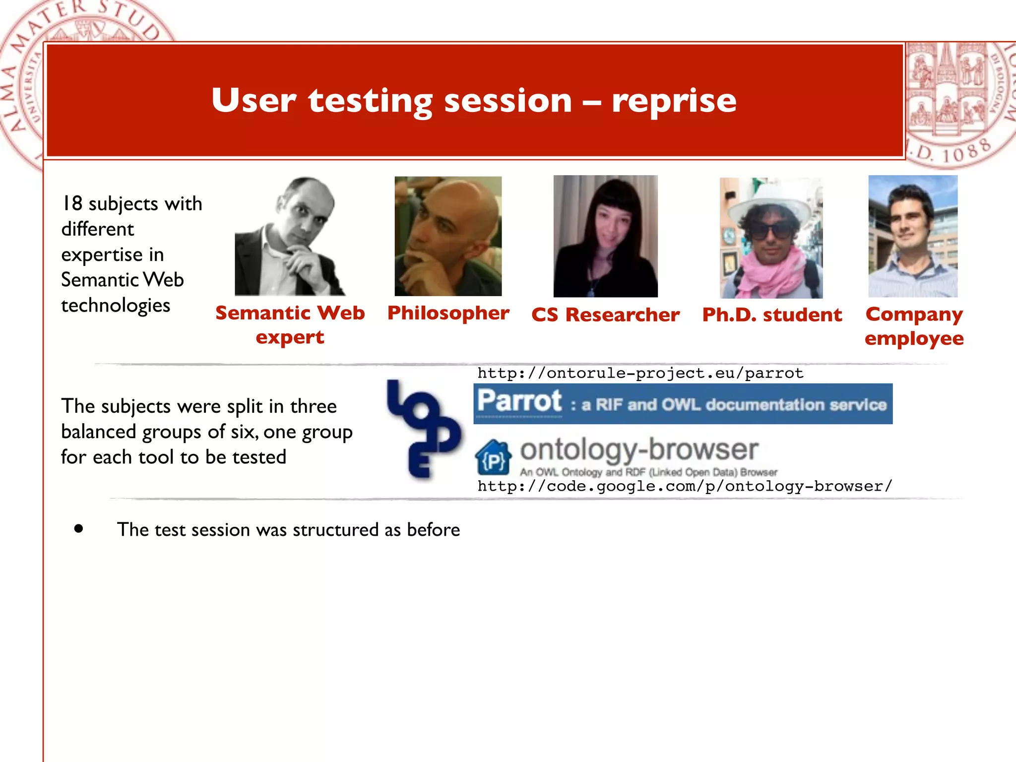 User testing session – reprise

18 subjects with
different
expertise in
Semantic Web
technologies     Semantic Web Philosopher CS Researcher Ph.D. student                    Company
                      expert                                                             employee
                                                  http://ontorule-project.eu/parrot

The subjects were split in three
balanced groups of six, one group
for each tool to be tested
                                                  http://code.google.com/p/ontology-browser/

 •    The test session was structured as before
 