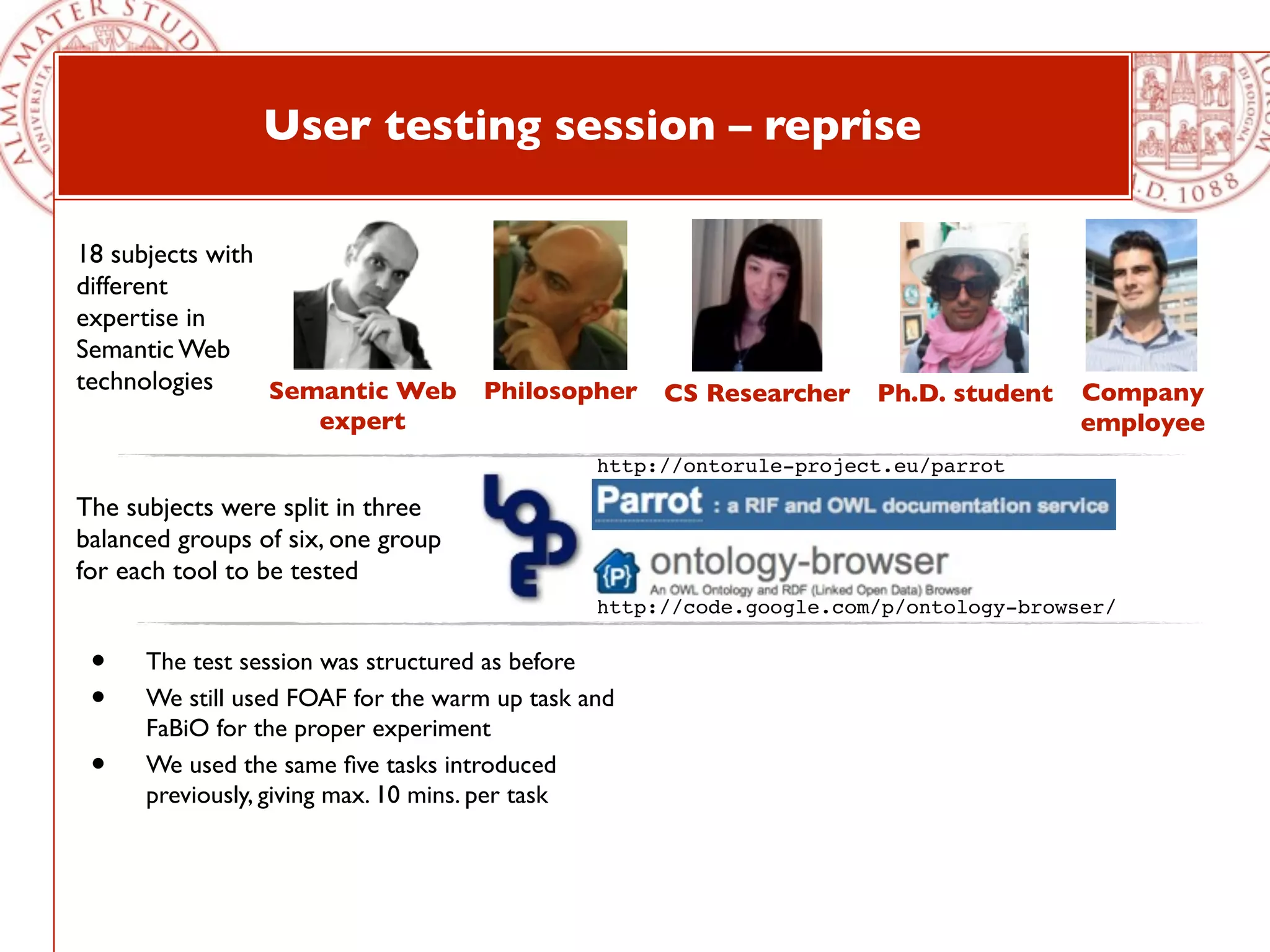 User testing session – reprise

18 subjects with
different
expertise in
Semantic Web
technologies     Semantic Web Philosopher CS Researcher Ph.D. student                 Company
                     expert                                                           employee
                                               http://ontorule-project.eu/parrot

The subjects were split in three
balanced groups of six, one group
for each tool to be tested
                                               http://code.google.com/p/ontology-browser/

 •    The test session was structured as before
 •    We still used FOAF for the warm up task and
      FaBiO for the proper experiment
 •    We used the same ﬁve tasks introduced
      previously, giving max. 10 mins. per task
 