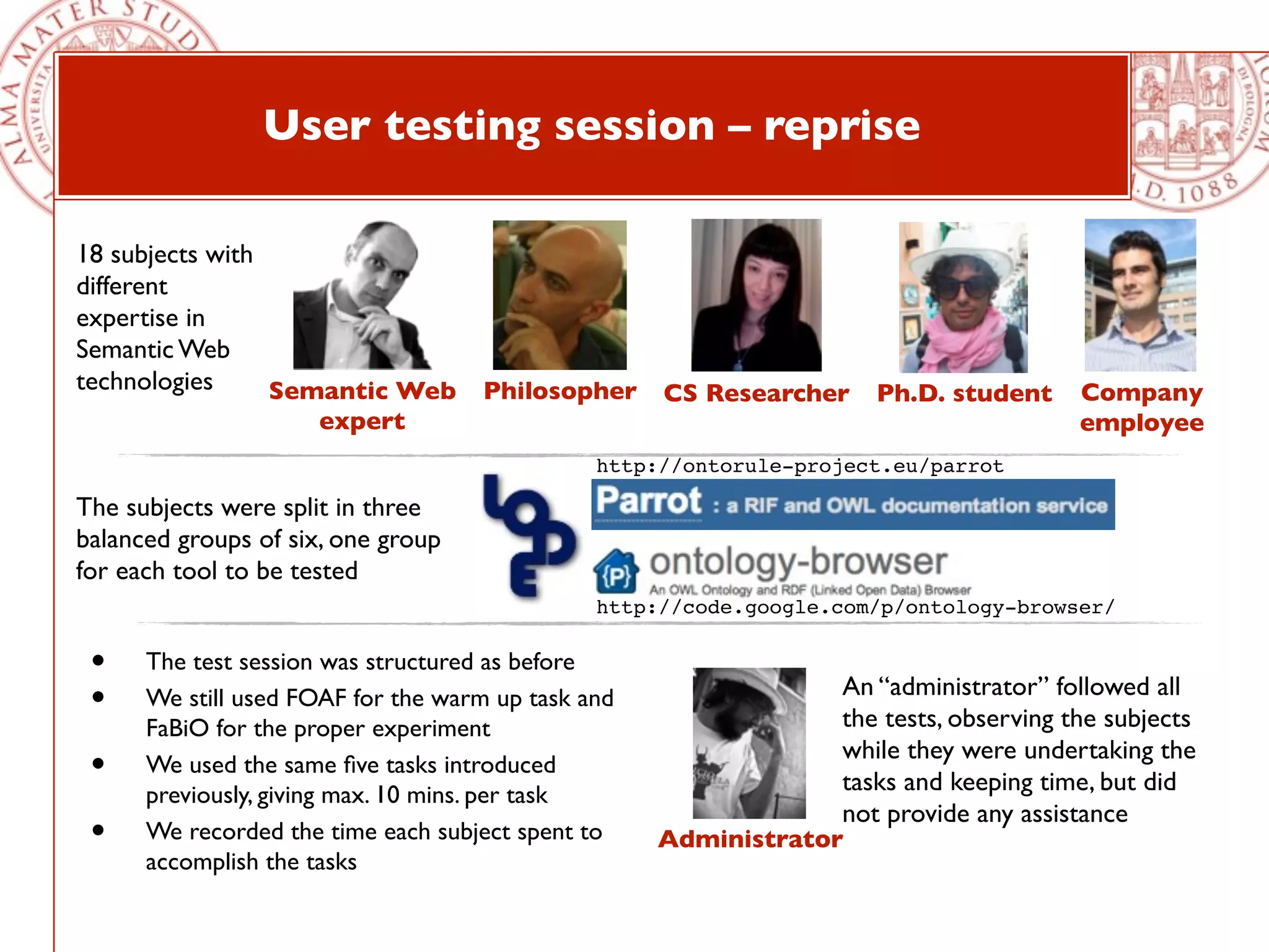 User testing session – reprise

18 subjects with
different
expertise in
Semantic Web
technologies     Semantic Web Philosopher CS Researcher Ph.D. student                   Company
                     expert                                                             employee
                                               http://ontorule-project.eu/parrot

The subjects were split in three
balanced groups of six, one group
for each tool to be tested
                                               http://code.google.com/p/ontology-browser/

 •    The test session was structured as before
                                                                  An “administrator” followed all
 •    We still used FOAF for the warm up task and
                                                                  the tests, observing the subjects
      FaBiO for the proper experiment
                                                                  while they were undertaking the
 •    We used the same ﬁve tasks introduced
                                                                  tasks and keeping time, but did
      previously, giving max. 10 mins. per task
                                                                  not provide any assistance
 •    We recorded the time each subject spent to    Administrator
      accomplish the tasks
 