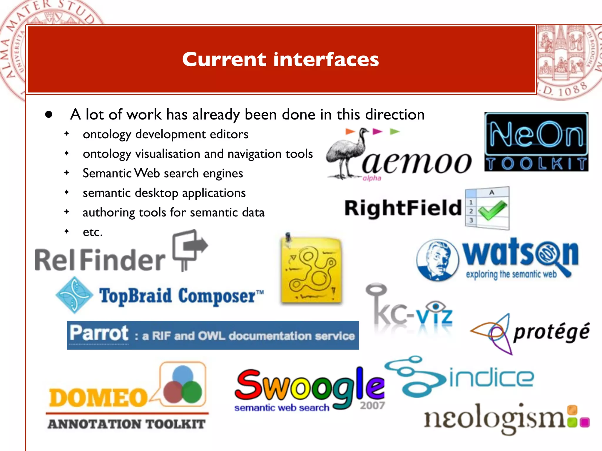 Current interfaces

•       A lot of work has already been done in this direction
    ✦    ontology development editors
    ✦    ontology visualisation and navigation tools
    ✦    Semantic Web search engines
    ✦    semantic desktop applications
    ✦    authoring tools for semantic data
    ✦    etc.
 