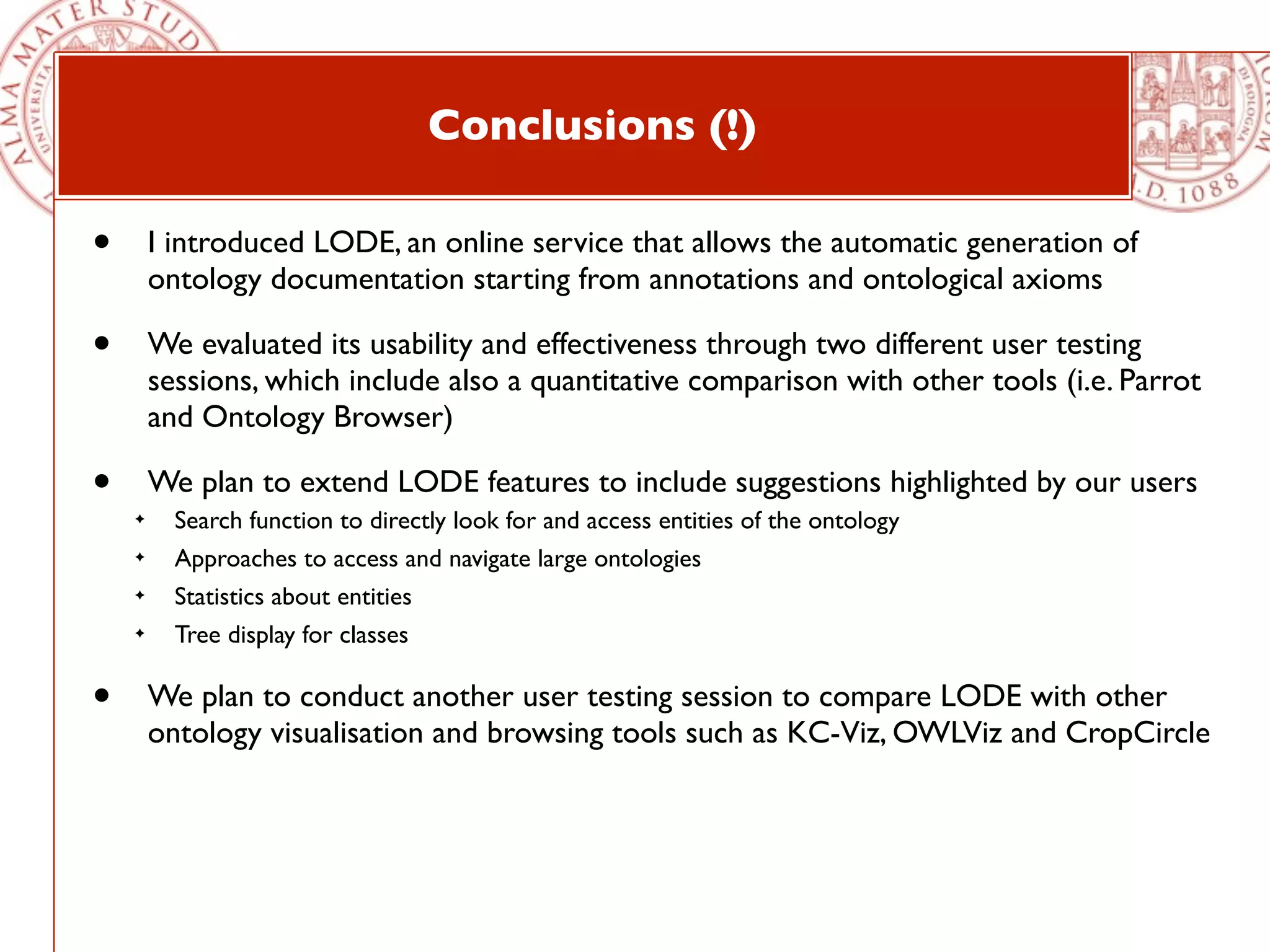 Conclusions (!)

•       I introduced LODE, an online service that allows the automatic generation of
        ontology documentation starting from annotations and ontological axioms

•       We evaluated its usability and effectiveness through two different user testing
        sessions, which include also a quantitative comparison with other tools (i.e. Parrot
        and Ontology Browser)

•       We plan to extend LODE features to include suggestions highlighted by our users
    ✦     Search function to directly look for and access entities of the ontology
    ✦     Approaches to access and navigate large ontologies
    ✦     Statistics about entities
    ✦     Tree display for classes

•       We plan to conduct another user testing session to compare LODE with other
        ontology visualisation and browsing tools such as KC-Viz, OWLViz and CropCircle
 