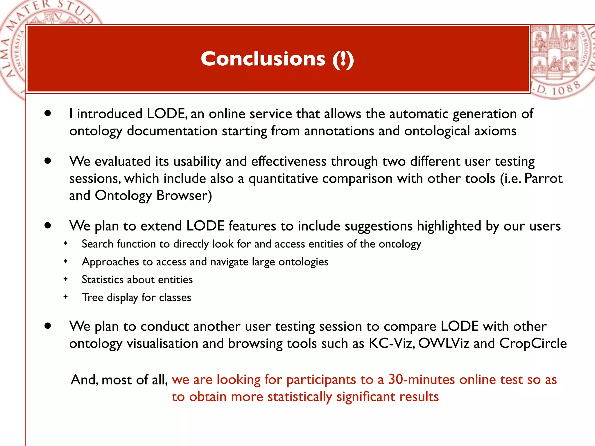 Conclusions (!)

•       I introduced LODE, an online service that allows the automatic generation of
        ontology documentation starting from annotations and ontological axioms

•       We evaluated its usability and effectiveness through two different user testing
        sessions, which include also a quantitative comparison with other tools (i.e. Parrot
        and Ontology Browser)

•       We plan to extend LODE features to include suggestions highlighted by our users
    ✦     Search function to directly look for and access entities of the ontology
    ✦     Approaches to access and navigate large ontologies
    ✦     Statistics about entities
    ✦     Tree display for classes

•       We plan to conduct another user testing session to compare LODE with other
        ontology visualisation and browsing tools such as KC-Viz, OWLViz and CropCircle

        And, most of all, we are looking for participants to a 30-minutes online test so as
                          to obtain more statistically signiﬁcant results
 