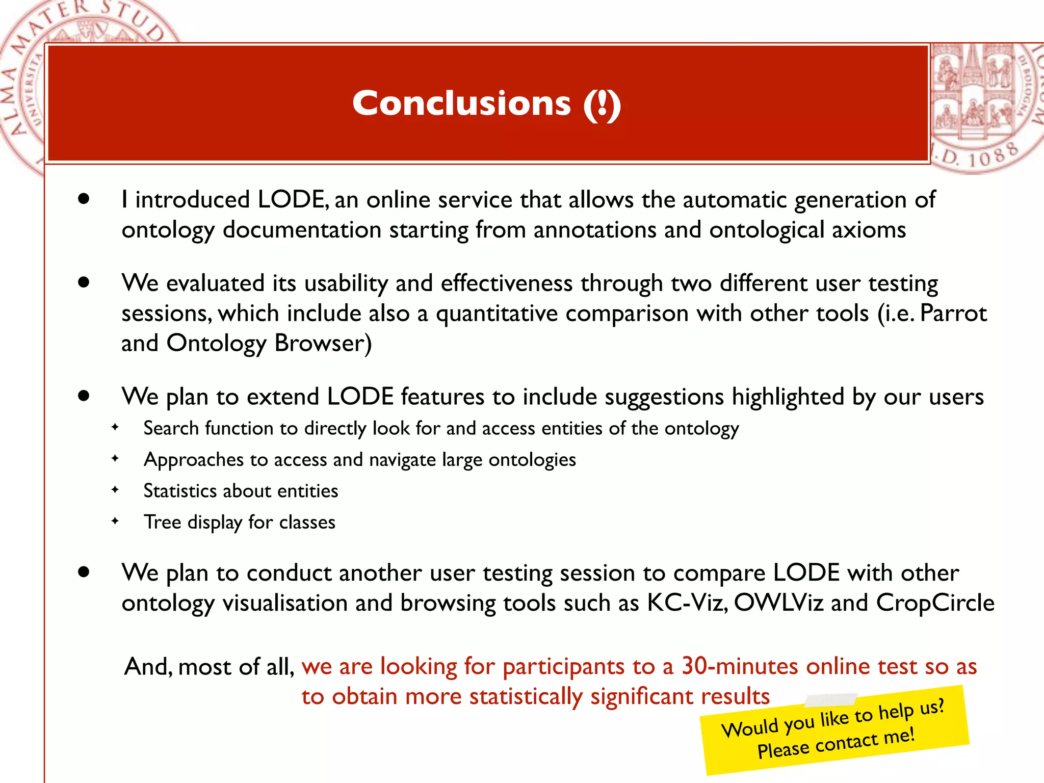 Conclusions (!)

•       I introduced LODE, an online service that allows the automatic generation of
        ontology documentation starting from annotations and ontological axioms

•       We evaluated its usability and effectiveness through two different user testing
        sessions, which include also a quantitative comparison with other tools (i.e. Parrot
        and Ontology Browser)

•       We plan to extend LODE features to include suggestions highlighted by our users
    ✦     Search function to directly look for and access entities of the ontology
    ✦     Approaches to access and navigate large ontologies
    ✦     Statistics about entities
    ✦     Tree display for classes

•       We plan to conduct another user testing session to compare LODE with other
        ontology visualisation and browsing tools such as KC-Viz, OWLViz and CropCircle

        And, most of all, we are looking for participants to a 30-minutes online test so as
                          to obtain more statistically signiﬁcant results            us?      to help
                                                                               Would you like
                                                                                                 t me!
                                                                                  Ple ase contac
 