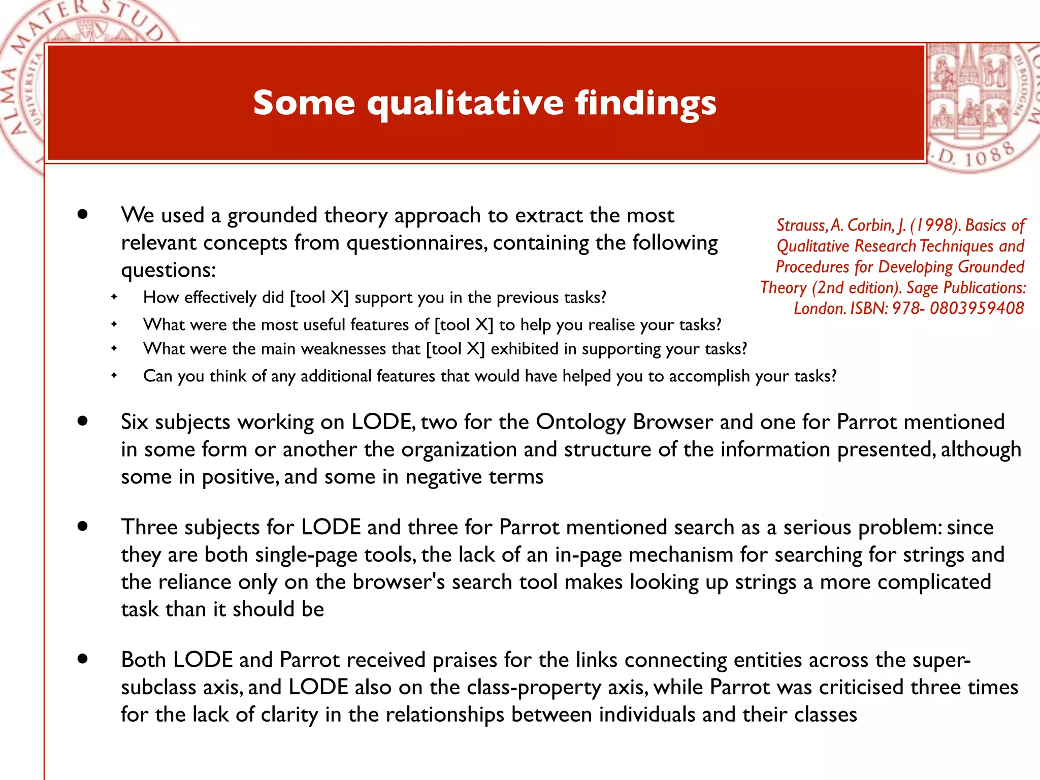 Some qualitative ﬁndings


•       We used a grounded theory approach to extract the most                                Strauss, A. Corbin, J. (1998). Basics of
        relevant concepts from questionnaires, containing the following                       Qualitative Research Techniques and
        questions:                                                                            Procedures for Developing Grounded
                                                                                            Theory (2nd edition). Sage Publications:
    ✦     How effectively did [tool X] support you in the previous tasks?
                                                                                                 London. ISBN: 978- 0803959408
    ✦     What were the most useful features of [tool X] to help you realise your tasks?
    ✦     What were the main weaknesses that [tool X] exhibited in supporting your tasks?
    ✦     Can you think of any additional features that would have helped you to accomplish your tasks?

•       Six subjects working on LODE, two for the Ontology Browser and one for Parrot mentioned
        in some form or another the organization and structure of the information presented, although
        some in positive, and some in negative terms

•       Three subjects for LODE and three for Parrot mentioned search as a serious problem: since
        they are both single-page tools, the lack of an in-page mechanism for searching for strings and
        the reliance only on the browser's search tool makes looking up strings a more complicated
        task than it should be

•       Both LODE and Parrot received praises for the links connecting entities across the super-
        subclass axis, and LODE also on the class-property axis, while Parrot was criticised three times
        for the lack of clarity in the relationships between individuals and their classes
 