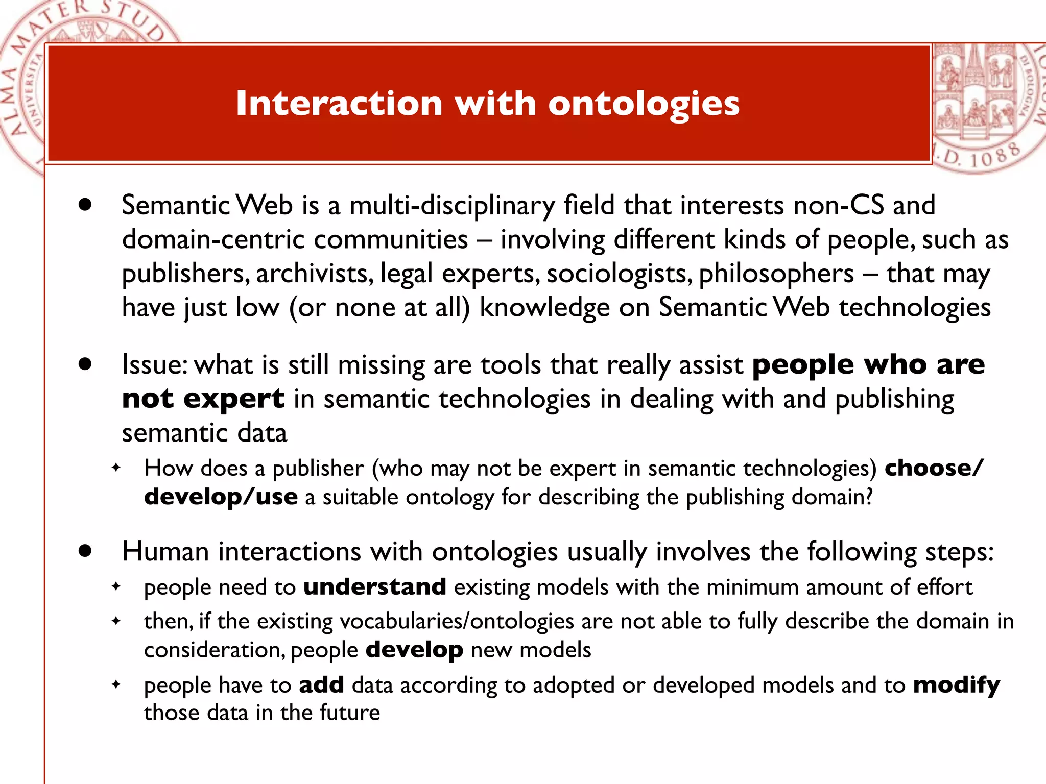 Interaction with ontologies

•       Semantic Web is a multi-disciplinary ﬁeld that interests non-CS and
        domain-centric communities – involving different kinds of people, such as
        publishers, archivists, legal experts, sociologists, philosophers – that may
        have just low (or none at all) knowledge on Semantic Web technologies

•       Issue: what is still missing are tools that really assist people who are
        not expert in semantic technologies in dealing with and publishing
        semantic data
    ✦    How does a publisher (who may not be expert in semantic technologies) choose/
         develop/use a suitable ontology for describing the publishing domain?

•       Human interactions with ontologies usually involves the following steps:
    ✦    people need to understand existing models with the minimum amount of effort
    ✦    then, if the existing vocabularies/ontologies are not able to fully describe the domain in
         consideration, people develop new models
    ✦    people have to add data according to adopted or developed models and to modify
         those data in the future
 